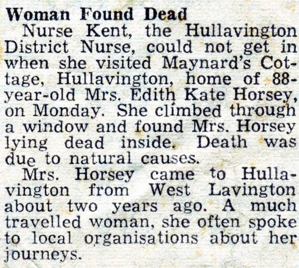 Woman Found Dead Nurse Kent, the Huilavington District Nurse, could not get in when she visited Maynard's Cottage, Hullavington, home of 88- year-old Mrs. Edith Kate Horsey, on Monday. She climbed through a window and found Mrs. Horsey lying dead inside. Death was due to natural cau6es. Mrs. Horsey came to Hullavington from West Lavington about two years ago. A much travelled woman, she often spoke to local organisations about her journeys. 