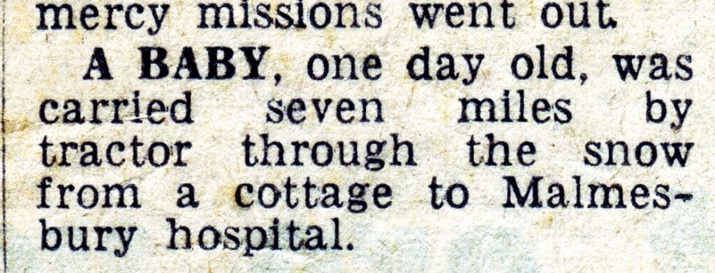 A BABY, one day old, was carried seven miles by tractor through the snow from a cottage to Malmes- bury hospital.