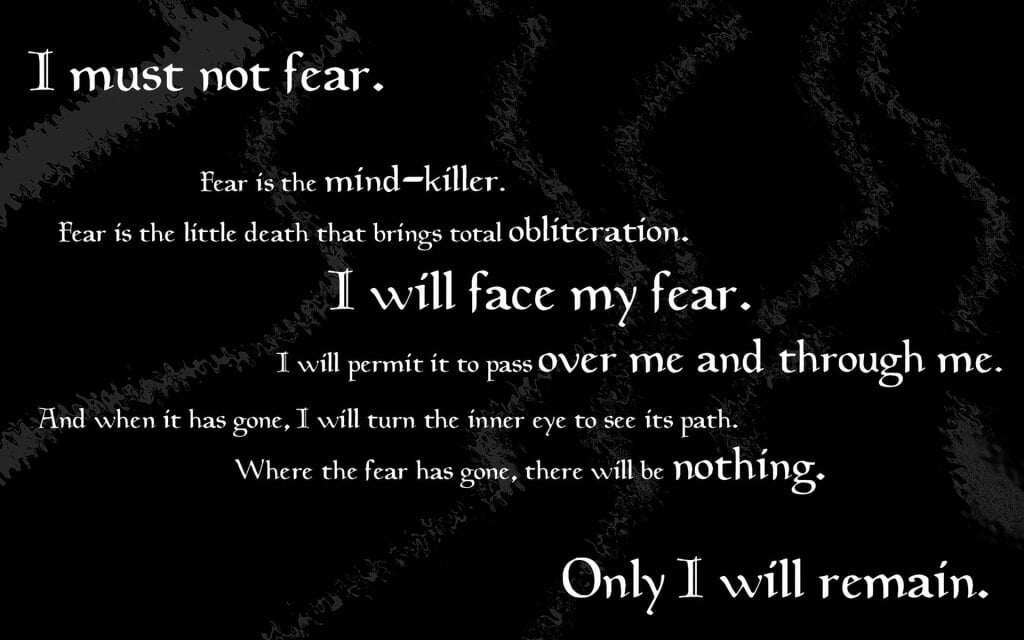 I must not fear. Fear is the mind-killer. Fear is the little-death that brings total obliteration. I will face my fear. I will permit it to pass over me and through me. And when it has gone past I will turn the inner eye to see its path. Where the fear has gone there will be nothing. Only I will remain.